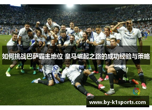 如何挑战巴萨霸主地位 皇马崛起之路的成功经验与策略