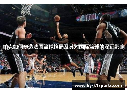 帕克如何塑造法国篮球格局及其对国际篮球的深远影响