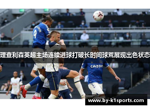 理查利森英超主场连续进球打破长时间球荒展现出色状态