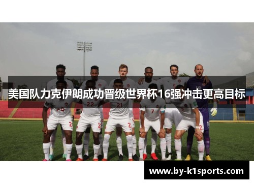 美国队力克伊朗成功晋级世界杯16强冲击更高目标